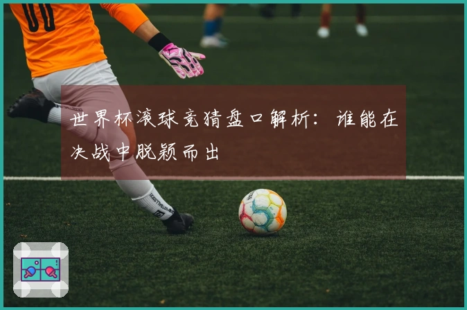 世界杯滚球竞猜盘口解析：谁能在决战中脱颖而出